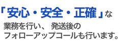 安心・安全・正確な業務を行い、発送後のフォローアップコールも行います。